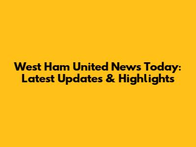 West Ham United News Today: Latest Updates & Highlights