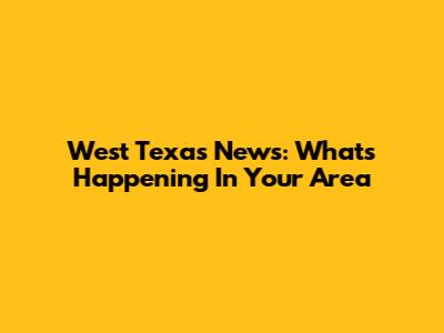 West Texas News: What's Happening In Your Area