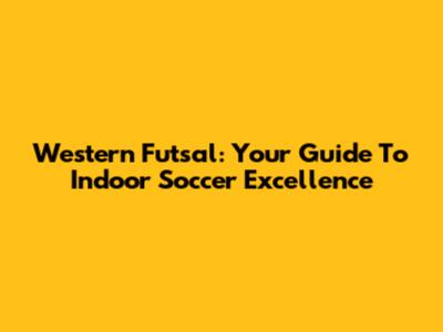 Western Futsal: Your Guide To Indoor Soccer Excellence