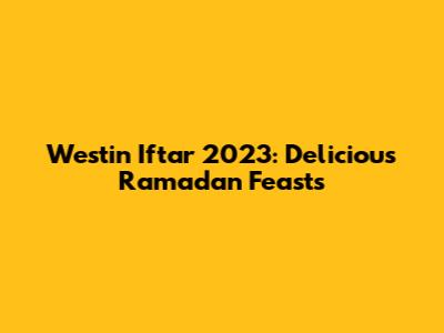 Westin Iftar 2023: Delicious Ramadan Feasts