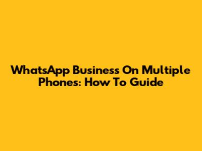 WhatsApp Business On Multiple Phones: How To Guide