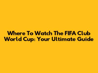 Where To Watch The FIFA Club World Cup: Your Ultimate Guide