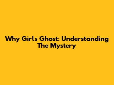 Why Girls Ghost: Understanding The Mystery