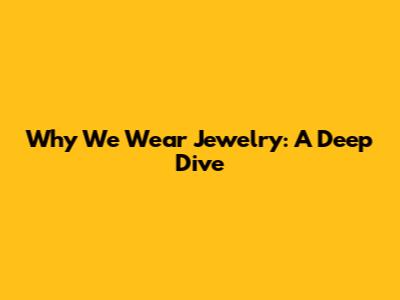 Why We Wear Jewelry: A Deep Dive