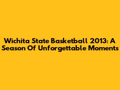 Wichita State Basketball 2013: A Season Of Unforgettable Moments