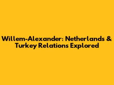 Willem-Alexander: Netherlands & Turkey Relations Explored