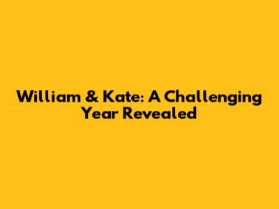 William & Kate: A Challenging Year Revealed