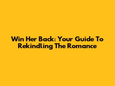 Win Her Back: Your Guide To Rekindling The Romance