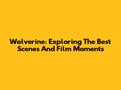 Wolverine: Exploring The Best Scenes And Film Moments
