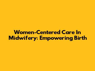 Women-Centered Care In Midwifery: Empowering Birth