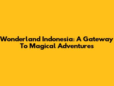 Wonderland Indonesia: A Gateway To Magical Adventures