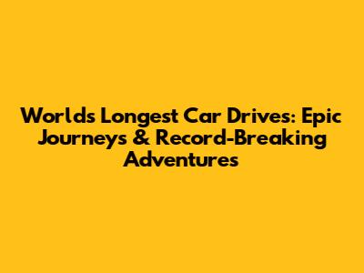World's Longest Car Drives: Epic Journeys & Record-Breaking Adventures