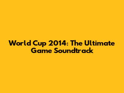 World Cup 2014: The Ultimate Game Soundtrack