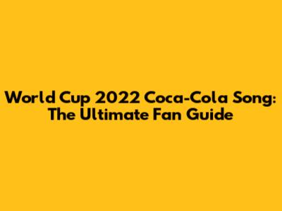 World Cup 2022 Coca-Cola Song: The Ultimate Fan Guide