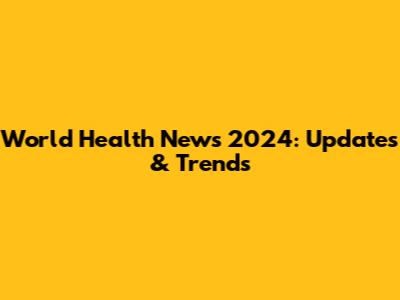 World Health News 2024: Updates & Trends