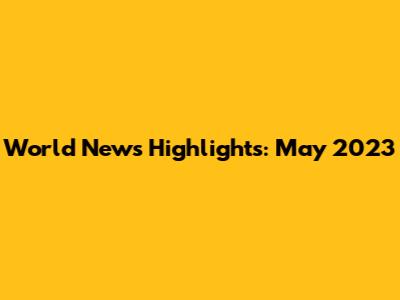 World News Highlights: May 2023
