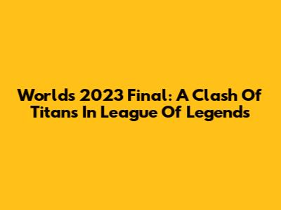 Worlds 2023 Final: A Clash Of Titans In League Of Legends