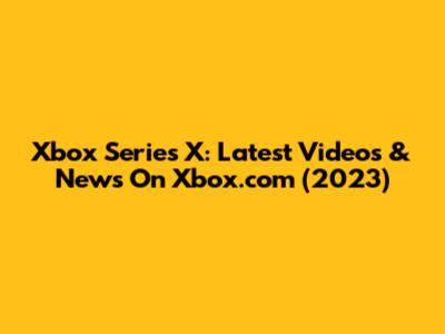 Xbox Series X: Latest Videos & News On Xbox.com (2023)