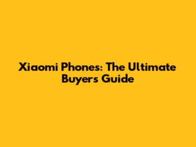 Xiaomi Phones: The Ultimate Buyer's Guide