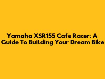 Yamaha XSR155 Cafe Racer: A Guide To Building Your Dream Bike