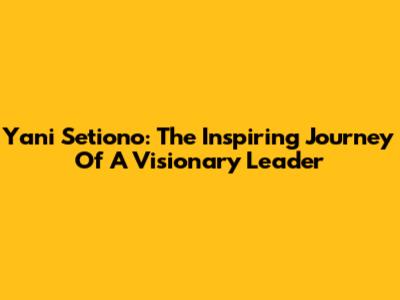 Yani Setiono: The Inspiring Journey Of A Visionary Leader