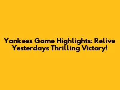 Yankees Game Highlights: Relive Yesterday's Thrilling Victory!