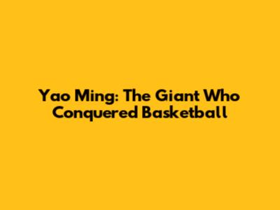 Yao Ming: The Giant Who Conquered Basketball