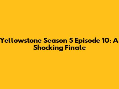 Yellowstone Season 5 Episode 10: A Shocking Finale