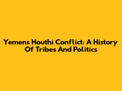 Yemen's Houthi Conflict: A History Of Tribes And Politics