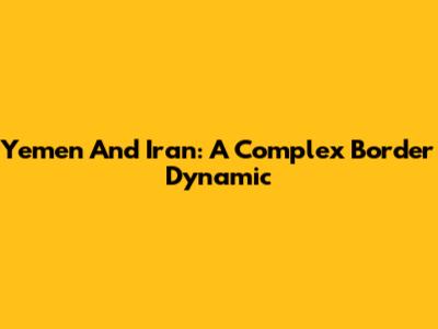 Yemen And Iran: A Complex Border Dynamic
