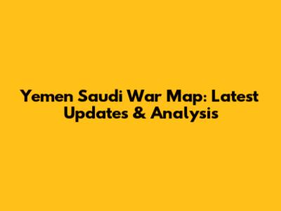 Yemen Saudi War Map: Latest Updates & Analysis