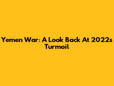 Yemen War: A Look Back At 2022's Turmoil