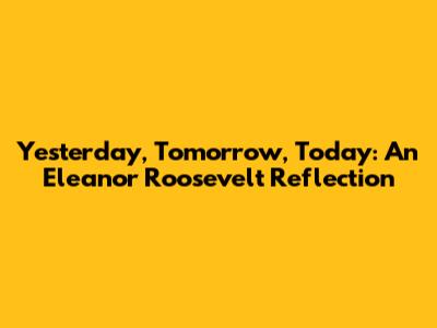 Yesterday, Tomorrow, Today: An Eleanor Roosevelt Reflection