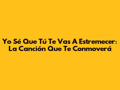 Yo Sé Que Tú Te Vas A Estremecer: La Canción Que Te Conmoverá