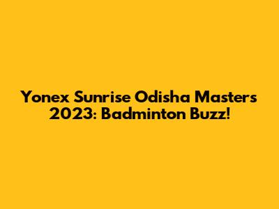 Yonex Sunrise Odisha Masters 2023: Badminton Buzz!