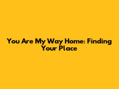 You Are My Way Home: Finding Your Place