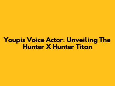Youpi's Voice Actor: Unveiling The Hunter X Hunter Titan