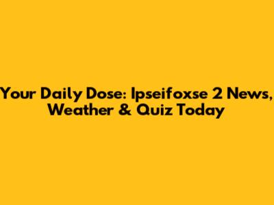 Your Daily Dose: Ipseifoxse 2 News, Weather & Quiz Today