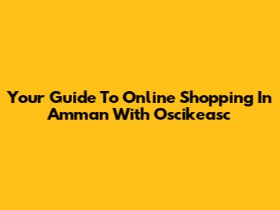 Your Guide To Online Shopping In Amman With Oscikeasc