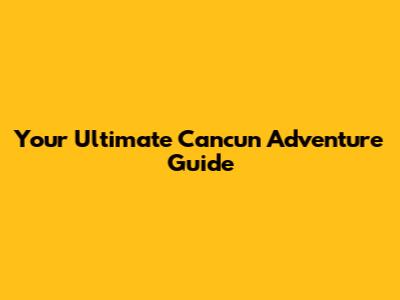 Your Ultimate Cancun Adventure Guide