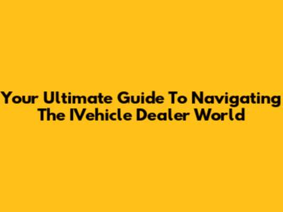 Your Ultimate Guide To Navigating The IVehicle Dealer World
