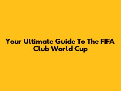 Your Ultimate Guide To The FIFA Club World Cup