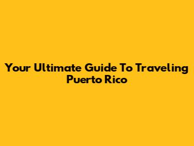 Your Ultimate Guide To Traveling Puerto Rico