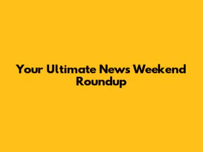 Your Ultimate News Weekend Roundup