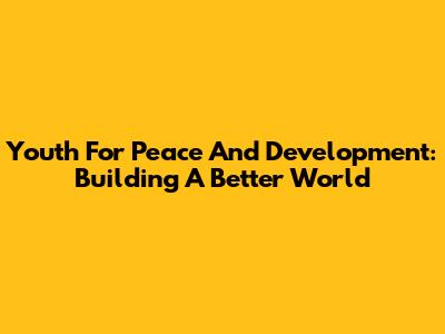 Youth For Peace And Development: Building A Better World