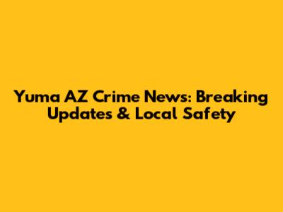 Yuma AZ Crime News: Breaking Updates & Local Safety