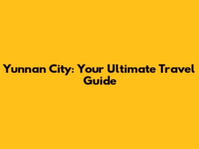 Yunnan City: Your Ultimate Travel Guide