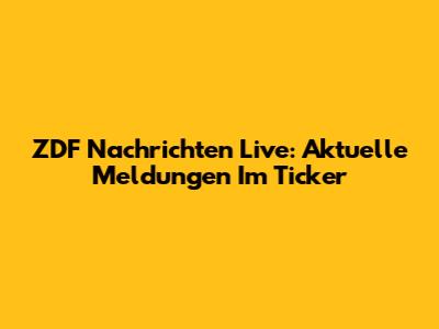 ZDF Nachrichten Live: Aktuelle Meldungen Im Ticker