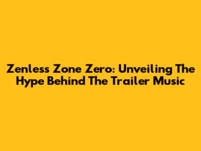 Zenless Zone Zero: Unveiling The Hype Behind The Trailer Music