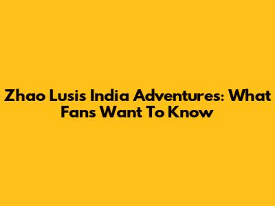 Zhao Lusi's India Adventures: What Fans Want To Know